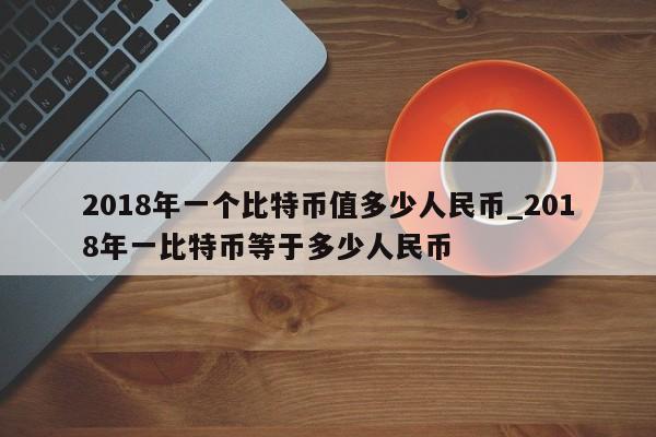 2018年一个比特币值多少人民币_2018年一比特币等于多少人民币