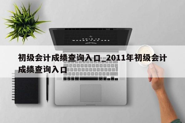 初级会计成绩查询入口_2011年初级会计成绩查询入口