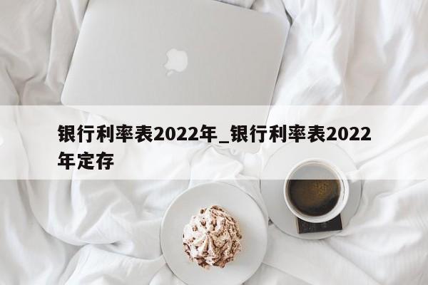 银行利率表2022年_银行利率表2022年定存