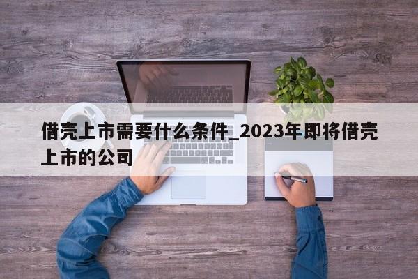 借壳上市需要什么条件_2023年即将借壳上市的公司