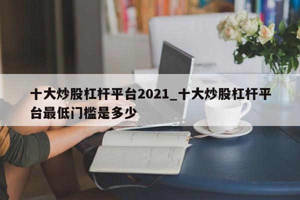十大炒股杠杆平台2021_十大炒股杠杆平台最低门槛是多少