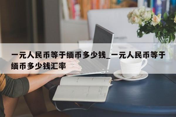 一元人民币等于缅币多少钱_一元人民币等于缅币多少钱汇率