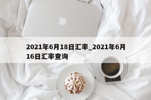 2021年6月18日汇率_2021年6月16日汇率查询