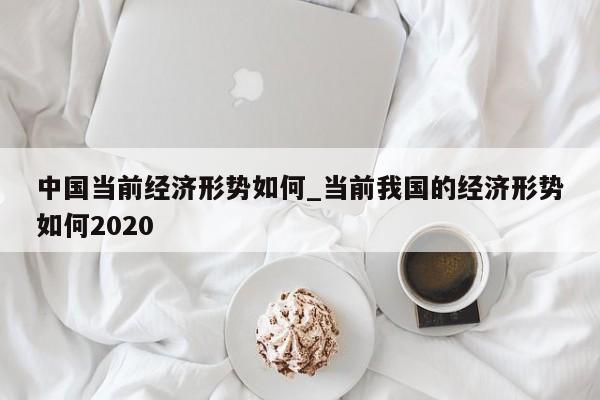 中国当前经济形势如何_当前我国的经济形势如何2020
