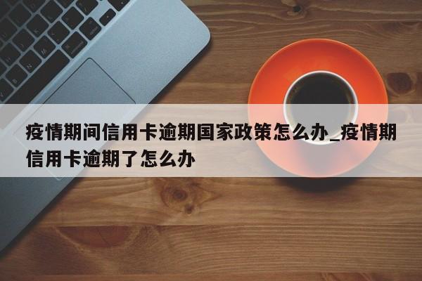 疫情期间信用卡逾期国家政策怎么办_疫情期信用卡逾期了怎么办