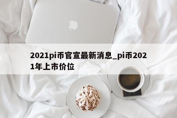 2021pi币官宣最新消息_pi币2021年上市价位