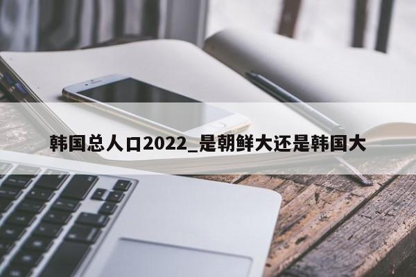 韩国总人口2022_是朝鲜大还是韩国大