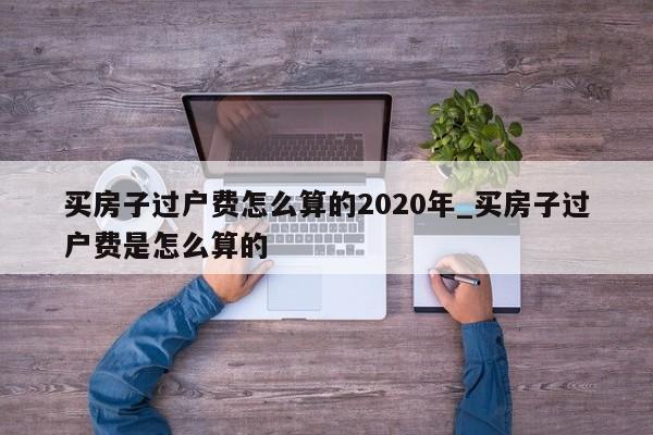 买房子过户费怎么算的2020年_买房子过户费是怎么算的