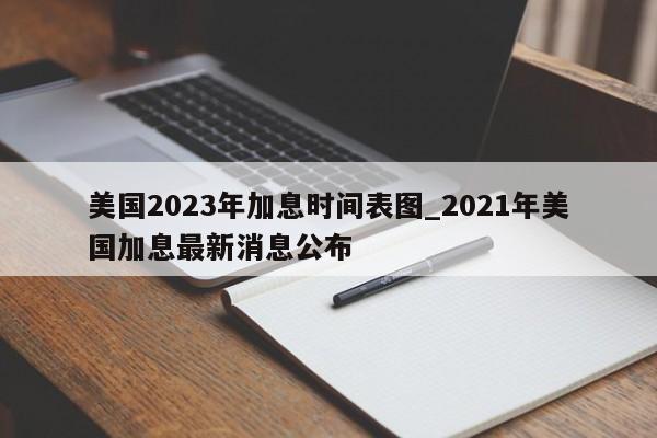 美国2023年加息时间表图_2021年美国加息最新消息公布
