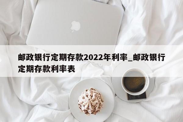 邮政银行定期存款2022年利率_邮政银行定期存款利率表