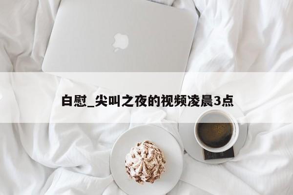 白慰_尖叫之夜的视频凌晨3点